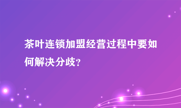 茶叶连锁加盟经营过程中要如何解决分歧？