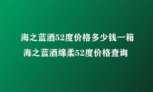 海之蓝酒52度价格多少钱一箱 海之蓝酒绵柔52度价格查询