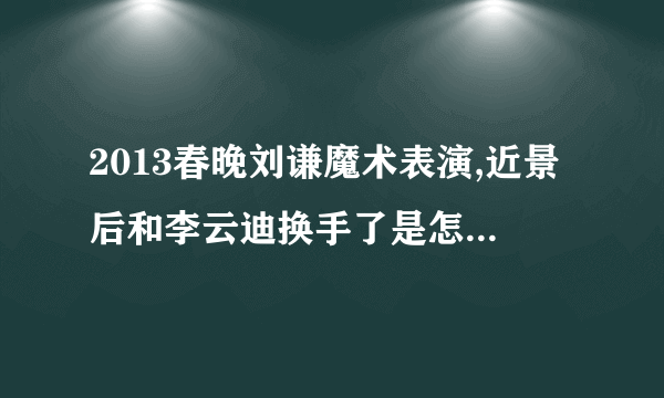 2013春晚刘谦魔术表演,近景后和李云迪换手了是怎么回事啊。