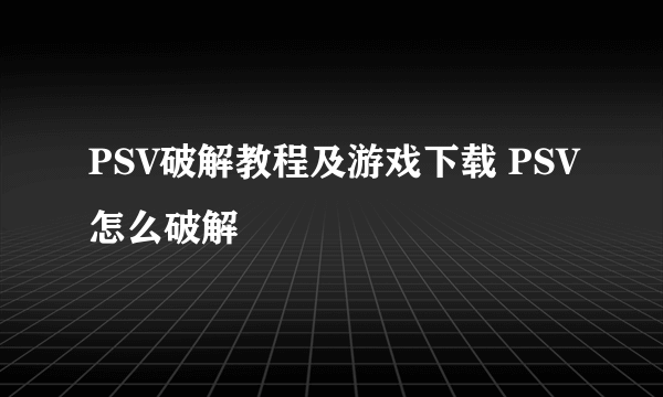 PSV破解教程及游戏下载 PSV怎么破解