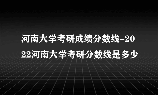 河南大学考研成绩分数线-2022河南大学考研分数线是多少