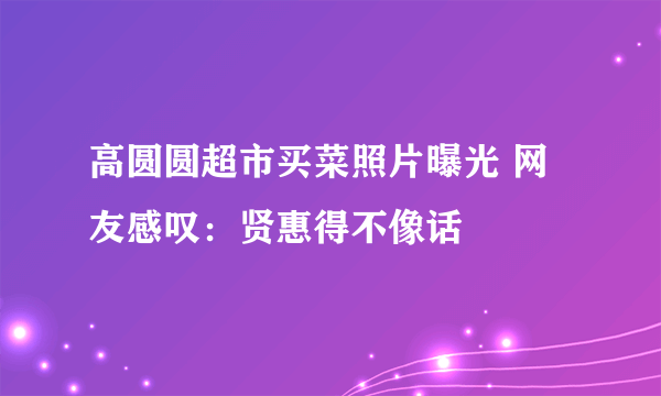 高圆圆超市买菜照片曝光 网友感叹：贤惠得不像话