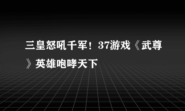 三皇怒吼千军！37游戏《武尊》英雄咆哮天下
