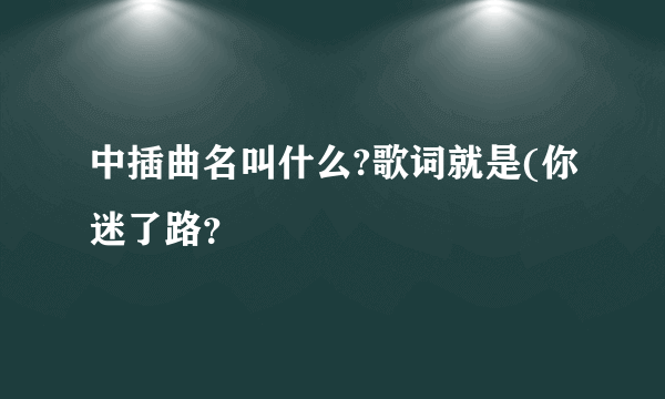 中插曲名叫什么?歌词就是(你迷了路？