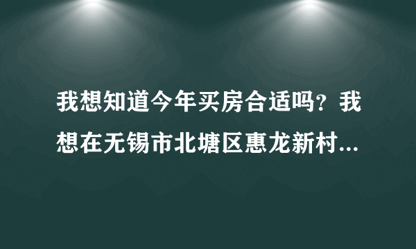 我想知道今年买房合适吗？我想在无锡市北塘区惠龙新村买一套58.6的两室房二手房，房东开价34万？