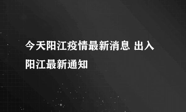 今天阳江疫情最新消息 出入阳江最新通知