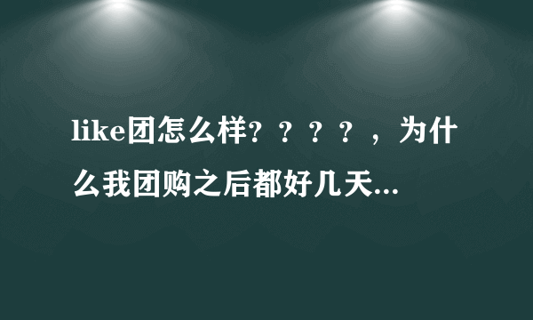 like团怎么样？？？？，为什么我团购之后都好几天了，也没有消息