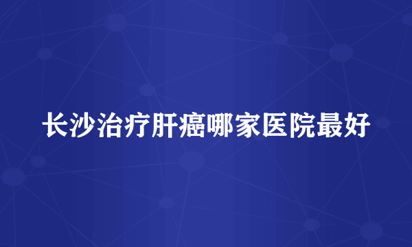 长沙治疗肝癌哪家医院最好