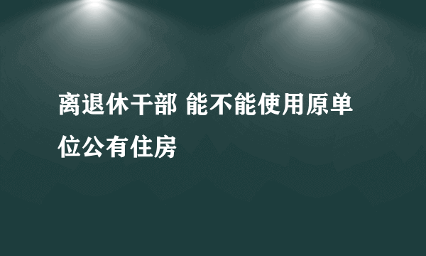 离退休干部 能不能使用原单位公有住房