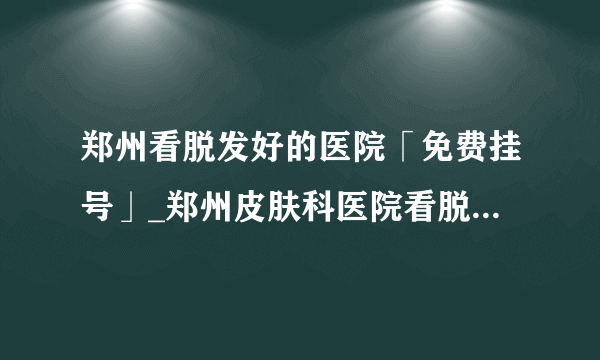 郑州看脱发好的医院「免费挂号」_郑州皮肤科医院看脱发口碑排行