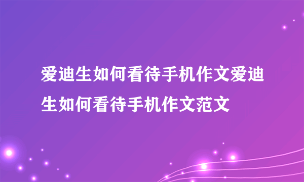 爱迪生如何看待手机作文爱迪生如何看待手机作文范文
