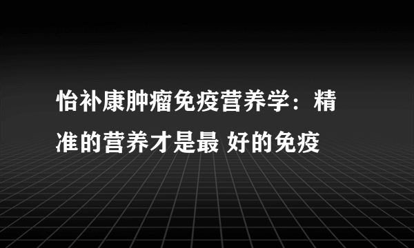 怡补康肿瘤免疫营养学：精 准的营养才是最 好的免疫