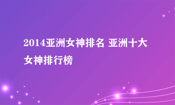 2014亚洲女神排名 亚洲十大女神排行榜