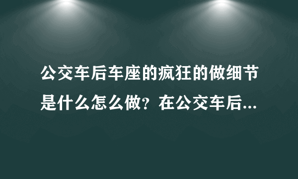 公交车后车座的疯狂的做细节是什么怎么做？在公交车后座有多疯狂