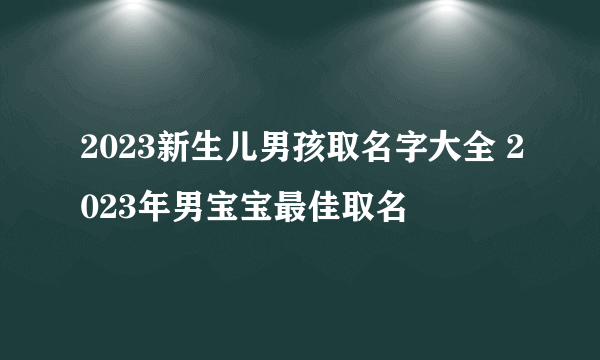 2023新生儿男孩取名字大全 2023年男宝宝最佳取名