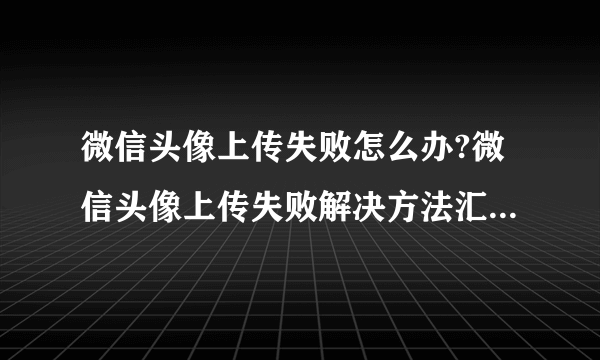 微信头像上传失败怎么办?微信头像上传失败解决方法汇总 -电脑资料