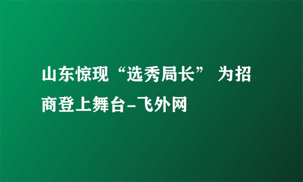 山东惊现“选秀局长” 为招商登上舞台-飞外网