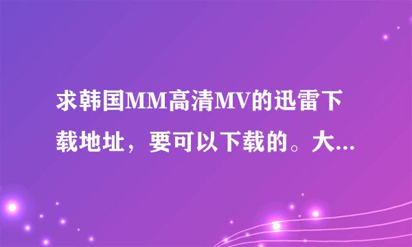 求韩国MM高清MV的迅雷下载地址，要可以下载的。大于100M的。真正高清的MV 发我扣扣，就是我百度名
