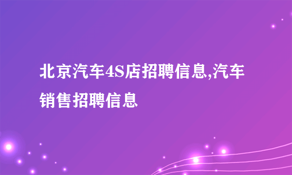 北京汽车4S店招聘信息,汽车销售招聘信息