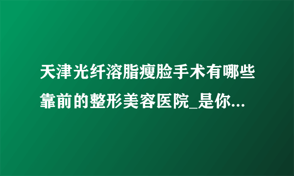 天津光纤溶脂瘦脸手术有哪些靠前的整形美容医院_是你熟悉的医院吗?