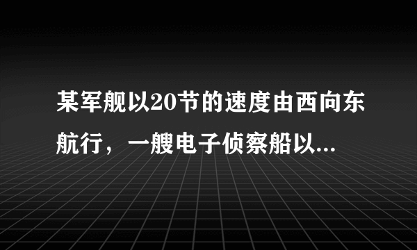 某军舰以20节的速度由西向东航行，一艘电子侦察船以30节的速度由南向北航行，它