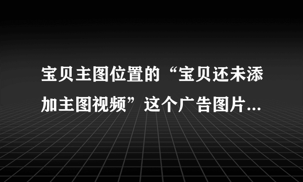 宝贝主图位置的“宝贝还未添加主图视频”这个广告图片可以取消？？