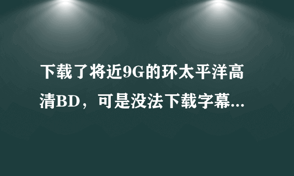 下载了将近9G的环太平洋高清BD，可是没法下载字幕 求环太平洋bd字幕，谢谢各位 看清了 是字幕不是电影