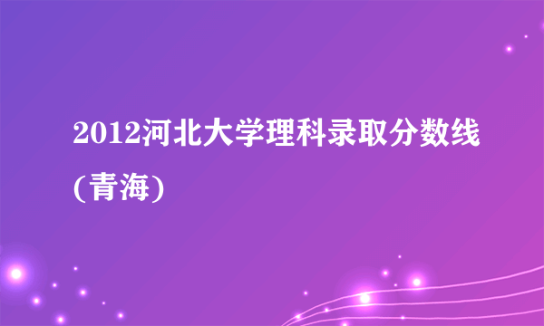 2012河北大学理科录取分数线(青海)