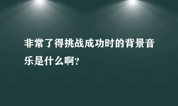 非常了得挑战成功时的背景音乐是什么啊？