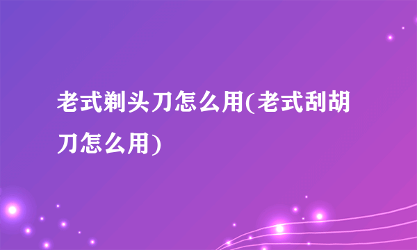 老式剃头刀怎么用(老式刮胡刀怎么用)