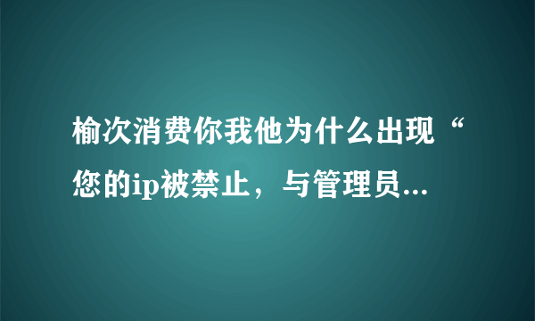 榆次消费你我他为什么出现“您的ip被禁止，与管理员联系”?