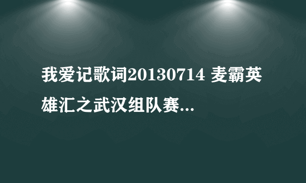 我爱记歌词20130714 麦霸英雄汇之武汉组队赛那期有哪？