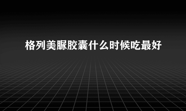 格列美脲胶囊什么时候吃最好