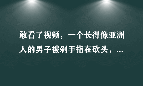 敢看了视频，一个长得像亚洲人的男子被剁手指在砍头，是怎么回事？