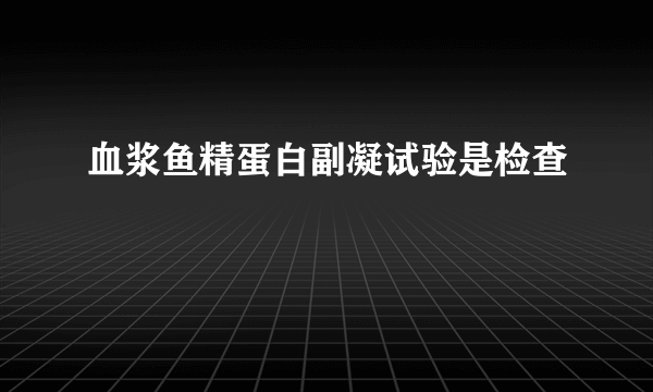 血浆鱼精蛋白副凝试验是检查