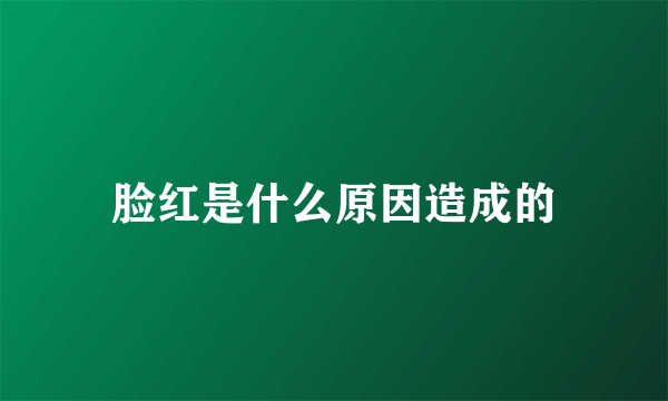 脸红是什么原因造成的