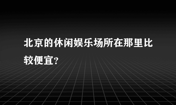 北京的休闲娱乐场所在那里比较便宜？