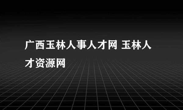 广西玉林人事人才网 玉林人才资源网