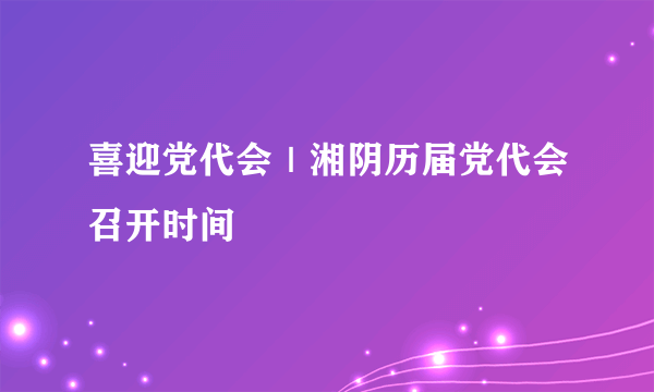 喜迎党代会｜湘阴历届党代会召开时间