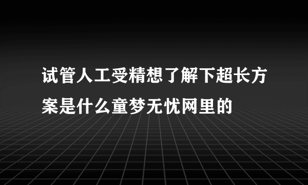 试管人工受精想了解下超长方案是什么童梦无忧网里的