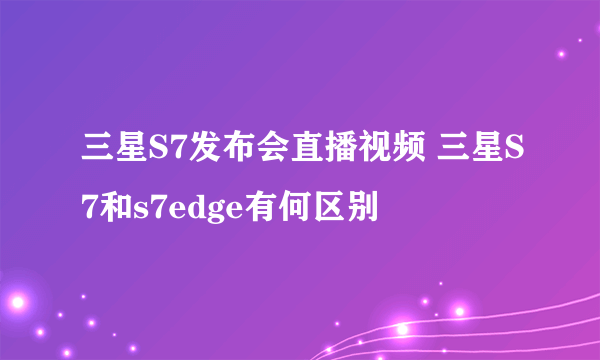 三星S7发布会直播视频 三星S7和s7edge有何区别