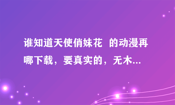 谁知道天使俏妹花  的动漫再哪下载，要真实的，无木马要网支，可以进去的