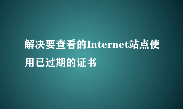 解决要查看的Internet站点使用已过期的证书
