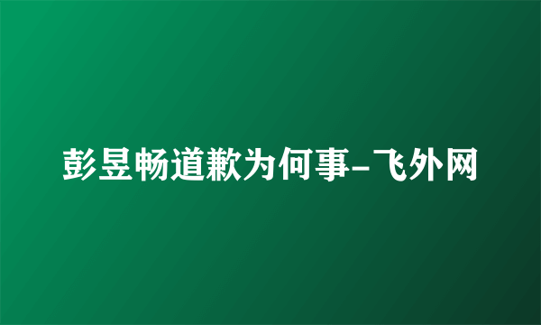 彭昱畅道歉为何事-飞外网