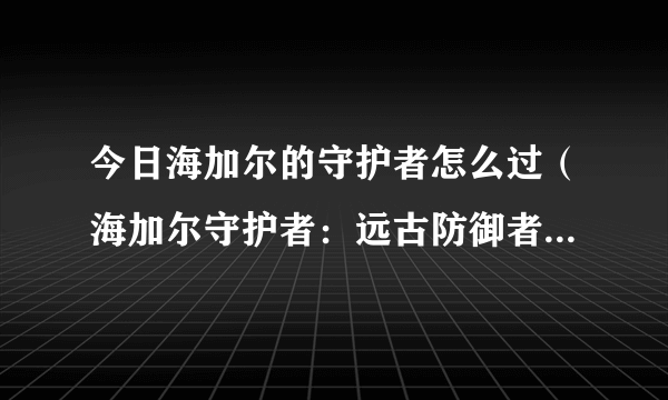 今日海加尔的守护者怎么过（海加尔守护者：远古防御者的召唤怎么做——我来告诉你！）
