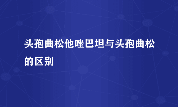 头孢曲松他唑巴坦与头孢曲松的区别