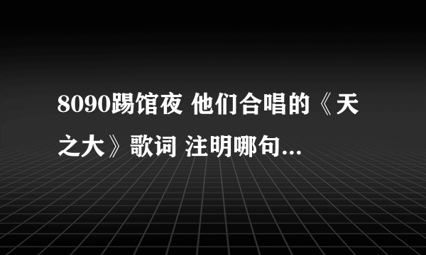 8090踢馆夜 他们合唱的《天之大》歌词 注明哪句是哪个人唱的。