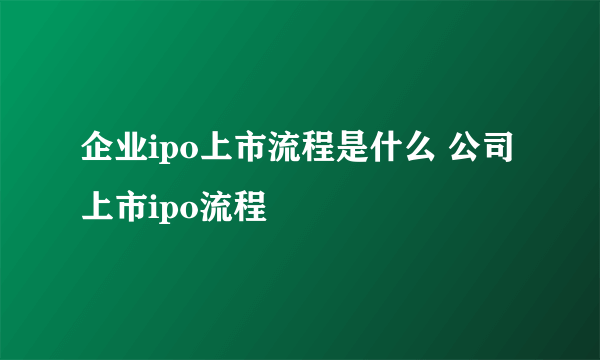 企业ipo上市流程是什么 公司上市ipo流程
