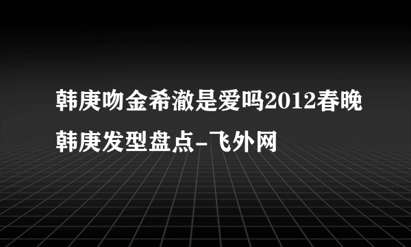 韩庚吻金希澈是爱吗2012春晚韩庚发型盘点-飞外网