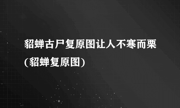 貂蝉古尸复原图让人不寒而栗(貂蝉复原图)